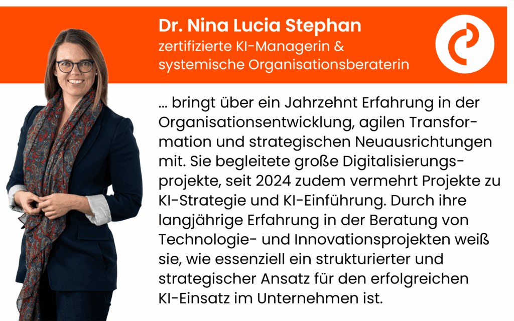 Dr. Nina, Lucia Stephan, KI-Managerin und systemische Organisationsberaterin, bringt über ein Jahrzehnt Erfahrung in der Organisationsentwicklung, agilen Transfor-mation und strategischen Neuausrichtungen mit. Sie begleitete große Digitalisierungs-projekte, seit 2024 zudem vermehrt Projekte zu KI-Strategie und KI-Einführung. Durch ihre langjährige Erfahrung in der Beratung von Technologie- und Innovationsprojekten weiß sie, wie essenziell ein strukturierter und strategischer Ansatz für den erfolgreichen KI-Einsatz im Unternehmen ist.
