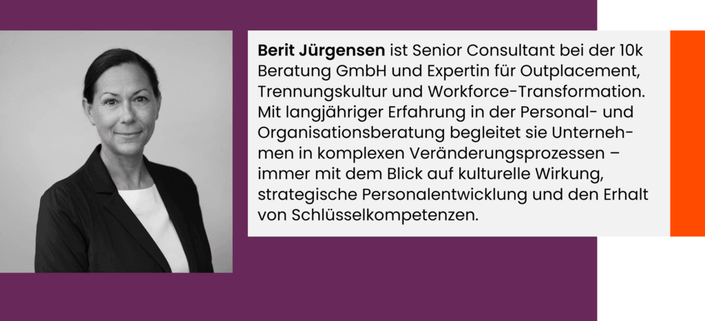 Berit Jürgensen ist Senior Consultant bei der 10k Beratung GmbH und Expertin für Outplacement, Trennungskultur und Workforce-Transformation. Mit langjähriger Erfahrung in der Personal- und Organisationsberatung begleitet sie Unterneh-men in komplexen Veränderungsprozessen – immer mit dem Blick auf kulturelle Wirkung, strategische Personalentwicklung und den Erhalt von Schlüsselkompetenzen.