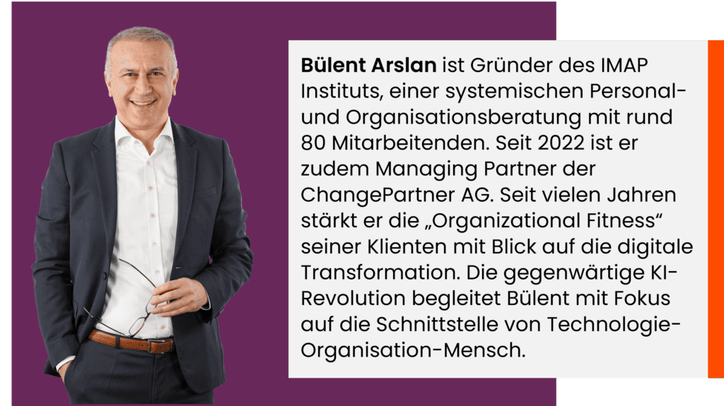 Bülent Arslan ist Gründer des IMAP Instituts, einer systemischen Personal- und Organisationsberatung mit rund 80 Mitarbeitenden. Seit 2022 ist er zudem Managing Partner der ChangePartner AG. Seit vielen Jahren stärkt er die „Organizational Fitness“ seiner Klienten mit Blick auf die digitale Transformation. Die gegenwärtige KI-Revolution begleitet Bülent mit Fokus auf die Schnittstelle von Technologie-Organisation-Mensch. 