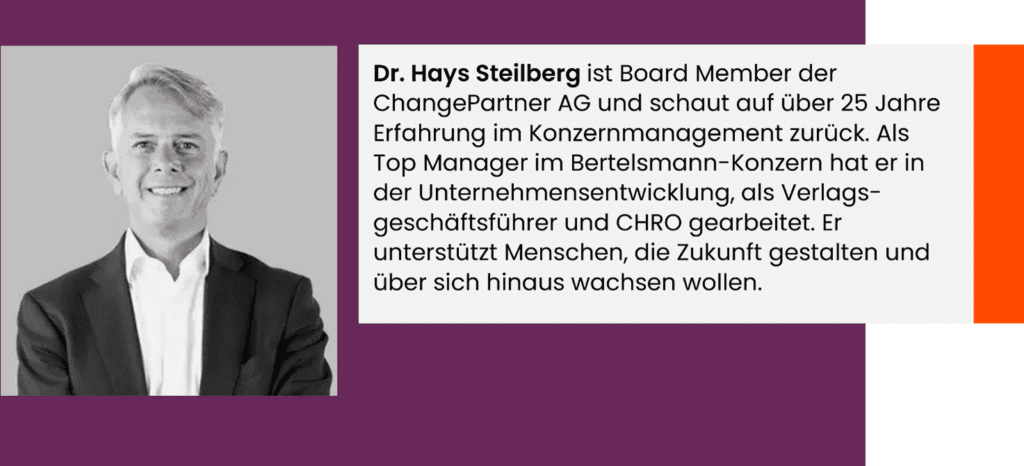 Dr. Hays Steilberg ist Board Member der ChangePartner AG und schaut auf über 25 Jahre Erfahrung im Konzernmanagement zurück. Als Top Manager im Bertelsmann-Konzern hat er in der Unternehmensentwicklung, als Verlags-geschäftsführer und CHRO gearbeitet. Er unterstützt Menschen, die Zukunft gestalten und über sich hinaus wachsen wollen.