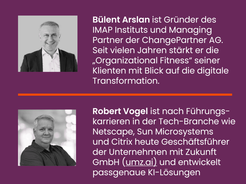 Bülent Arslan ist Gründer des IMAP Instituts und Managing Partner der ChangePartner AG. Seit vielen Jahren stärkt er die „Organizational Fitness“ seiner Klienten mit Blick auf die digitale Transformation.
Robert Vogel ist nach Führungs-karrieren in der Tech-Branche wie Netscape, Sun Microsystems und Citrix heute Geschäftsführer der Unternehmen mit Zukunft GmbH (umz.ai) und entwickelt passgenaue KI-Lösungen
