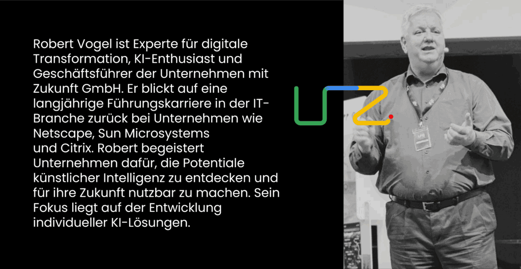 Robert Vogel ist Experte für digitale Transformation, KI-Enthusiast und Geschäftsführer der Unternehmen mit Zukunft GmbH. Er blickt auf eine langjährige Führungskarriere in der IT-Branche zurück bei Unternehmen wie Netscape, Sun Microsystems ​
und Citrix. Robert begeistert Unternehmen dafür, die Potentiale künstlicher Intelligenz zu entdecken und für ihre Zukunft nutzbar zu machen. Sein Fokus liegt auf der Entwicklung individueller KI-Lösungen.